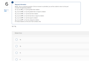 **Part 2 of 4**

### Required Information
**NOTE**: *This is a multi-part question. Once an answer is submitted, you will be unable to return to this part.*

Consider the following relations:
- \( R_1 = \{ (a, b) \in \mathbb{R}^2 \mid a > b \} \), the greater than relation
- \( R_2 = \{ (a, b) \in \mathbb{R}^2 \mid a \geq b \} \), the greater than or equal to relation
- \( R_3 = \{ (a, b) \in \mathbb{R}^2 \mid a < b \} \), the less than relation
- \( R_4 = \{ (a, b) \in \mathbb{R}^2 \mid a \leq b \} \), the less than or equal to relation
- \( R_5 = \{ (a, b) \in \mathbb{R}^2 \mid a = b \} \), the equal to relation
- \( R_6 = \{ (a, b) \in \mathbb{R}^2 \mid a \neq b \} \), the unequal to relation

For these relations on the set of real numbers, find \( R_4 \cap R_6 \).

### Multiple Choice
- \( R_4 \)
- \( R_3 \)
- \( R_1 \)
- \( \emptyset \)