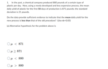 In the past, a chemical company produced 880 pounds of a certain type of
plastic per day. Now, using a newly developed and less expensive process, the mean
daily yield of plastic for the first 50 days of production is 871 pounds; the standard
deviation is 21 pounds.
Do the data provide sufficient evidence to indicate that the mean daily yield for the
new process is less than that of the old procedure? (Use α=0.05)
(a) Alternative hypothesis for the problem above is
μ < 871
Ο μ > 871
Ομ <
880
μ > 880
<