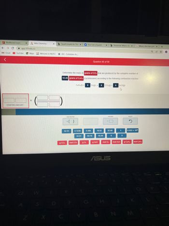 Blackboard Learn X
← → C
M Gmail
VO
<
app.101edu.co
Aktiv Chemistry
STARTING AMOUNT
YouTube Maps: Welcome to MyTCC
X
S
X
X
E
b Search results for 'Det X
403- Forbidden: Ac...
ADD FACTOR
g CO₂
Determine the mass in grams of CO: that are produced by the complete reaction of
10.49 grams of CaHua (cyclohexane) according to the following combustion reaction:
* ( )
32.91
R
F
0.1246
CeHz(1) 9 O:(g) 6 CO(g) + 6H₂O(g)
+
4
44.01
mol CO₂
Your Sets | Quizlet X b Answered: What is the X
g 0₂
T
5.486
Question 45 of 50
84.16
18.02
g H₂O
10.49
ANSWER
Y
32.00
mol O
ASUS
6
U
1
mol H₂O
9
RESET
2
G What is the mass per X
Q 14
6.022 x 10
g CaHuz
M
mol CH
+
☆
W