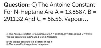 Question: C) The Antoine Constant
For N-Heptane Are A = 13.8587, B =
2911.32 And C = 56.56. Vapour...
c) The Antoine constant for n-heptane are A = 13.8587, B= 2911.32 and C = 56.56.
Vapour pressure is in kPa and T is in K. Calculate
i) The vapour pressure of n-heptane at 325 K
ii) The normal boiling point of n-heptane.