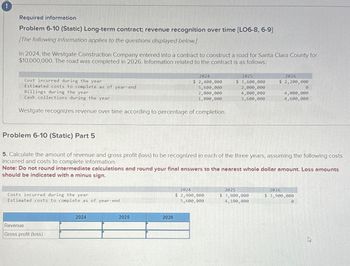 !
Required information
Problem 6-10 (Static) Long-term contract; revenue recognition over time [LO6-8, 6-9]
[The following information applies to the questions displayed below.]
In 2024, the Westgate Construction Company entered into a contract to construct a road for Santa Clara County for
$10,000,000. The road was completed in 2026. Information related to the contract is as follows:
Cost incurred during the year
2025
2024
2026
Estimated costs to complete as of year-end
Billings during the year
Cash collections during the year
$ 2,400,000
5,600,000
2,000,000
$ 3,600,000
$ 2,200,000
2,000,000
0
4,000,000
4,000,000
1,800,000
3,600,000
4,600,000
Westgate recognizes revenue over time according to percentage of completion.
Problem 6-10 (Static) Part 5
5. Calculate the amount of revenue and gross profit (loss) to be recognized in each of the three years, assuming the following costs
incurred and costs to complete information.
Note: Do not round intermediate calculations and round your final answers to the nearest whole dollar amount. Loss amounts
should be indicated with a minus sign.
Costs incurred during the year
Estimated costs to complete as of year-end
Revenue
Gross profit (loss)
2024
2025
2026
2024
2025
2026
$ 2,400,000
5,600,000
$ 3,800,000
4,100,000
$ 3,900,000
0