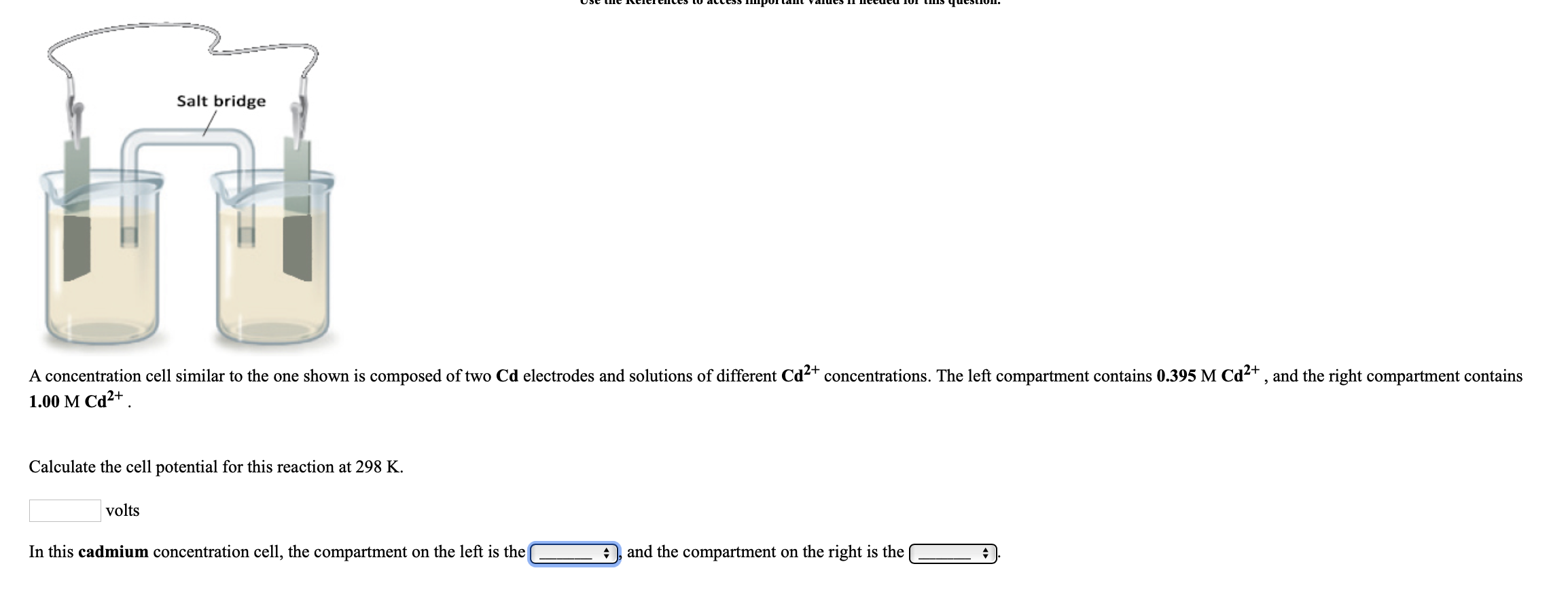 Use the CTreices Tw acttss mportaIL valucs TIccucu 10I tIs qucstIon,
Salt bridge
A concentration cell similar to the one shown is composed of two Cd electrodes and solutions of different Cd2+ concentrations. The left compartment contains 0.395 M Cd2+ , and the right compartment contains
1.00 M Cd²+ .
Calculate the cell potential for this reaction at 298 K.
volts
In this cadmium concentration cell, the compartment on the left is the
and the compartment on the right is the
