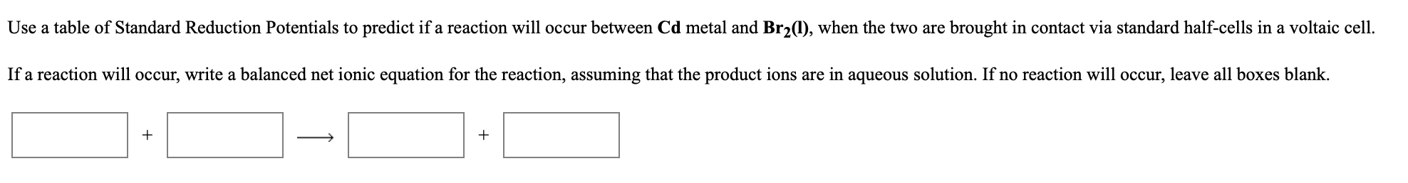 Use a table of Standard Reduction Potentials to predict if a reaction will occur between Cd metal and Br2(1), when the two are brought in contact via standard half-cells in a voltaic cell.
If a reaction will occur, write a balanced net ionic equation for the reaction, assuming that the product ions are in aqueous solution. If no reaction will occur, leave all boxes blank.
