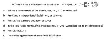 rv X and Y have a joint Gaussian distribution ~ N(µ =[0.5,1.6], Σ
a. Where is the centroid of the distribution, i.e., (X,Y) coordinates?
b. Are X and Y independent? Explain why or why not
=
C.
What is the standard deviation of X, σx?
[0.5 0.2)]
10.2 0.3.
d. In the covariance matrix, if 0.5 increased to 1.5, what would happen to the distribution?
e.
What is cov(X,Y)?
f.
Sketch the approximate shape of this distribution