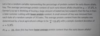 Let a be a random variable representing the percentage of protein content for early bloom alfalfa
hay. The average percentage protein content of such early bloom alfalfa should be u = 17.2%. A
farmer's co-op is thinking of buying a large amount of baled hay but suspects that the hay is from
a later summer cutting with lower protein content. A small amount of hay was removed from
each bale of a random sample of 50 bales. The average protein content from the samples was
determined by a local agricultural college to be -15.8% with a sample standard deviation of
S = 5.3%-
At a = .05, does this hay have lower average protein content than the early bloom alfalfa?
