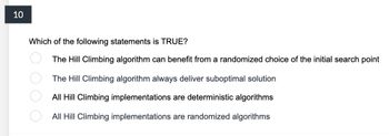 10
Which of the following statements is TRUE?
The Hill Climbing algorithm can benefit from a randomized choice of the initial search point
The Hill Climbing algorithm always deliver suboptimal solution
All Hill Climbing implementations are deterministic algorithms
All Hill Climbing implementations are randomized algorithms
ОО