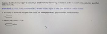 Suppose that the money supply of a country is $90 billion and the velocity of money is 3. The economy's total production quantity is
630 billion units.
Instructions: In part a, round your answer to 2 decimal places. In part b, enter your answer as a whole number.
a. According to monetarist thought, what will be the average price of a good produced in this economy?
$
b. What is this country's GDP?
$
billion