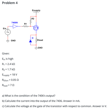 Problem 4
Ein
7406N
GND
Given:
Ein is high
R1 = 2.4 ΚΩ
R₂ = 1.7kQ
Esupply = 18 V
RDSon = 0.05 2
Rload = 70
R1
Esupply
R2
D
>Rload
GND
a) What is the condition of the 7406's output?
b) Calculate the current into the output of the 7406. Answer in mA.
c) Calculate the voltage at the gate of the transistor with respect to common. Answer in V.