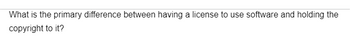 What is the primary difference between having a license to use software and holding the
copyright to it?