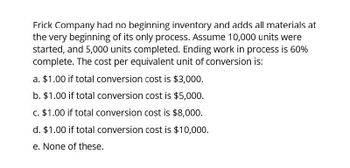 Frick Company had no beginning inventory and adds all materials at
the very beginning of its only process. Assume 10,000 units were
started, and 5,000 units completed. Ending work in process is 60%
complete. The cost per equivalent unit of conversion is:
a. $1.00 if total conversion cost is $3,000.
b. $1.00 if total conversion cost is $5,000.
c. $1.00 if total conversion cost is $8,000.
d. $1.00 if total conversion cost is $10,000.
e. None of these.