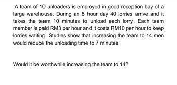 .A team of 10 unloaders is employed in good reception bay of a
large warehouse. During an 8 hour day 40 lorries arrive and it
takes the team 10 minutes to unload each lorry. Each team
member is paid RM3 per hour and it costs RM10 per hour to keep
lorries waiting. Studies show that increasing the team to 14 men
would reduce the unloading time to 7 minutes.
Would it be worthwhile increasing the team to 14?