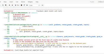 it
3
View
i
RuntimeError
Insert
---> 21
↓
<ipython-input-17-906c938d62e6>
# Backward pass
486
487
--> 488
Cell Kernel Widgets
Run C ▶ Code
19
20 #optimizer.zero_grad ()
loss.backward()
22 optimizer.step()
23
489
490
~\anaconda3\lib\site-packages\torch\_tensor.py in backward (self, gradient, retain_graph, create_graph, inputs)
)
riables, inputs)
Help
in <module>
)
inputs=inputs,
B
Traceback (most recent call last)
torch.autograd.backward(
self, gradient, retain_graph, create_graph, inputs=inputs
~\anaconda3\lib\site-packages\torch\autograd\__init__.py
195
196
--> 197
198
199
RuntimeError: Found dtype Double but expected Float
# some Python versions print out the first line of a multi-line function
# calls in the traceback and some print out the last line
Trusted
in backward (tensors, grad_tensors, retain_graph, create_graph, grad_va
Python 3
Variable._execution_engine.run_backward( # Calls into the C++ engine to run the backward pass
tensors, grad_tensors_, retain_graph, create_graph, inputs,
allow_unreachable=True, accumulate_grad=True) # Calls into the C++ engine to run the backward pass