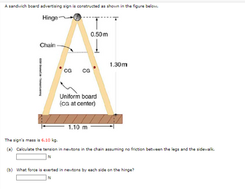 A sandwich board advertising sign is constructed as shown in the figure below.
Hinge
2011 Brooks/Cole Thomson Learning
Chain
CG
80
0.50 m
CG
1.30m
Uniform board
(CG at center)
1.10 m
The sign's mass is 6.10 kg.
(a) Calculate the tension in newtons in the chain assuming no friction between the legs and the sidewalk.
N
(b) What force is exerted in newtons by each side on the hinge?
N