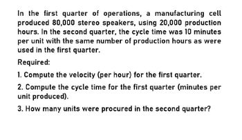 In the first quarter of operations, a manufacturing cell
produced 80,000 stereo speakers, using 20,000 production
hours. In the second quarter, the cycle time was 10 minutes
per unit with the same number of production hours as were
used in the first quarter.
Required:
1. Compute the velocity (per hour) for the first quarter.
2. Compute the cycle time for the first quarter (minutes per
unit produced).
3. How many units were procured in the second quarter?