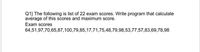 Q1} The following is list of 22 exam scores. Write program that calculate
average of this scores and maximum score.
Exam scores
64,51,97,70,65,87,100,79,85,17,71,75,48,79,98,53,77,57,83,69,78,98
