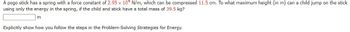 A pogo stick has a spring with a force constant of 2.95 x 104 N/m, which can be compressed 11.5 cm. To what maximum height (in m) can a child jump on the stick
using only the energy in the spring, if the child and stick have a total mass of 39.5 kg?
m
Explicitly show how you follow the steps in the Problem-Solving Strategies for Energy.