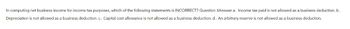 In computing net business income for income tax purposes, which of the following statements is INCORRECT? Question 3Answer a. Income tax paid is not allowed as a business deduction. b.
Depreciation is not allowed as a business deduction. c. Capital cost allowance is not allowed as a business deduction. d. An arbitrary reserve is not allowed as a business deduction.