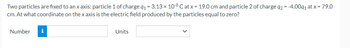 Two particles are fixed to an x axis: particle 1 of charge 9₁ = 3.13 × 108 Cat x = 19.0 cm and particle 2 of charge q2 = -4.009₁ at x = 79.0
cm. At what coordinate on the x axis is the electric field produced by the particles equal to zero?
Number
Units