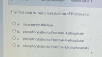 EL alswered
Marked out of 1
The first step in liver's metabolism of fructose is:
O a. cleavage by aldolase
O b. phosphorylation to Fructose -1-phosphate
O c. phosphorylation to Fructose -6-phosphate
O d. phosphorylation to Fructose-1,6 bisphosphate
