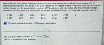 **Study on Video Game Duration Featuring Substance Use**

Twelve different video games featuring substance use were observed. The duration times of gameplay (in seconds) are listed below. The study is designed for the sample to be treated as a simple random sample. The goal is to use this data to construct a 99% confidence interval estimate for σ, the standard deviation of gameplay duration times. It is assumed that this sample is from a population with a normal distribution.

**Gameplay Duration Times (seconds):**

- 4,241
- 4,086
- 3,962
- 4,900
- 4,300
- 4,714
- 3,810
- 4,755
- 3,935
- 4,933
- 4,646
- 4,407

To find the confidence interval, you may need to refer to a table of Chi-Square critical values.

**Confidence Interval Estimate:**

The estimate is given in the form:
\[ \text{Confidence interval estimate is } \square \text{ sec} < \sigma < \square \text{ sec} \]

*Note: Round to one decimal place as needed.*