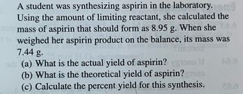 **Synthesis of Aspirin: A Study in Yields**

A student was synthesizing aspirin in the laboratory. Using the amount of limiting reactant, she calculated the mass of aspirin that should form as 8.95 g. When she weighed her aspirin product on the balance, its mass was 7.44 g.

**Questions:**

(a) What is the actual yield of aspirin?

(b) What is the theoretical yield of aspirin?

(c) Calculate the percent yield for this synthesis.

**Understanding the Problem:**

In this experiment, the "actual yield" refers to the mass of aspirin actually obtained from the synthesis, which is 7.44 g. The "theoretical yield" is the calculated amount of product expected (8.95 g), based on the stoichiometry of the reaction and the limiting reagent concept.

**Calculating the Percent Yield:**

The percent yield is calculated using the formula:

\[ \text{Percent Yield} = \left( \frac{\text{Actual Yield}}{\text{Theoretical Yield}} \right) \times 100 \]

This experiment provides a practical application of concepts in chemical synthesis, stoichiometry, and measurement accuracy.