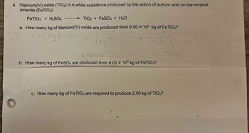 4. Titanium(IV) oxide (TiO2) is a white substance produced by the action of sulfuric acid on the mineral
ilmenite (FeTiO3):
TiO2+ FeSO4 + H₂O
a. How many kg of titanium(IV) oxide are produced from 8.00 x 10² kg of FeTiO3?
8.00,
loq Fe Tisan
T.02
10² kg Fe Tio
1kg Fe Ti03
135.72 g Fel193
FeTiO3 + H₂SO4
44.411 Ti0₂.
5.39 x 10² >>
b. How many kg of FeSO4 are produced from 8.00 x 10² kg of FeTiO3?
c. How many kg of FeTiO3 are required to produce 2.00 kg of TiO₂?