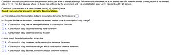Consider a two-period model in which the goverment introduces a tax on interest earnings. This means that borrowers pay a net interest rate of r, however lenders (savers) receive a net interest
rate of (1 – t)r on their savings, where t is the tax rate withheld by the government and is a multiplication sign. Let r = 8 percent and t = 28 percent.
Consider a consumer who is a saver. Answer parts a), b), c) and d) below.
Round your numerical answer in part a) to 3 decimal places.
a). The relative price of consumption today to consumption tomorrow for this saver is
b). Suppose the tax rate increases. How does the saver's relative price of consumption today change?
A. Consumption today has the same price relative to consumption tomorrow.
B. Consumption today becomes relatively more expensive
C. Consumption today becomes relatively cheaper
c). As a result, the substitution effect shows that
A. Consumption today increases, while consumption tomorrow decreases
B. Consumption today remains unchanged, which consumption tomorrow increases
C. Consumption today declines, while consumption tomorrow increases