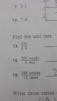 On this educational page, we focus on understanding ratios and unit rates with practical examples.

### Ratios
Let's begin with some examples of ratios:

**Examples:**
- 7. 3:1
- 10. 7:4

### Unit Rates
Next, let's learn how to find the unit rate from given data.

**Examples:**
13. Find the unit rate for $36 in 4 hours.
\[ \frac{\$36}{4 \, \text{h}} = \, \]

16. Find the unit rate for 300 words in 5 minutes.
\[ \frac{300 \, \text{words}}{5 \, \text{min}} = \, \]

19. Find the unit rate for 288 bottles in 12 cases.
\[ \frac{288 \, \text{bottles}}{12 \, \text{cases}} = \, \]

### Exercises
Try finding the unit rates for each of the examples above, and check your answers with the solutions provided at the bottom of the page. Understanding how to calculate and interpret unit rates will help in a variety of real-world scenarios, from budgeting to time management.

We hope this page helps clarify the concept of ratios and unit rates. Happy learning!