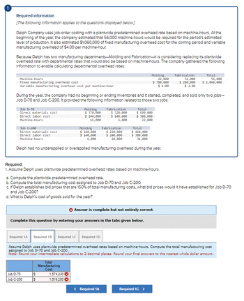 Required information
[The following information applies to the questions displayed below.]
Delph Company uses job-order costing with a plantwide predetermined overhead rate based on machine-hours. At the
beginning of the year, the company estimated that 56.000 machine-hours would be required for the period's estimated
level of production. It also estimated $1,060,000 of fixed manufacturing overhead cost for the coming period and variable
manufacturing overhead of $4.00 per machine-hour.
Because Delph has two manufacturing departments-Molding and Fabrication-it is considering replacing its plantwide
overhead rate with departmental rates that would also be based on machine-hours. The company gathered the following
Information to enable calculating departmental overhead rates:
Machine-hours
Fixed manufacturing overhead cost
Variable manufacturing overhead cost per machine-hour
Job D-70
Direct materials cost
Direct labor cost
Machine-hours
During the year, the company had no beginning or ending inventories and it started, completed, and sold only two Jobs-
Job D-70 and Job C-200. It provided the following Information related to those two jobs:
Job C-200
Total
Direct materials cost
$ 460,000
Direct labor cost
Machine-hours
$380,000
34,000
Delph had no underapplied or overapplied manufacturing overhead during the year.
Required 1A Required 1B
Molding
$ 370,000
$ 240,000
16,000
Job D-70
Job C-200
Molding
$ 240,000
$ 140,000
6,000
Required:
1. Assume Delph uses plantwide predetermined overhead rates based on machine-hours.
S
S
Fabrication
$ 320,000
$140,000
6,000
a. Compute the plantwide predetermined overhead rate.
b. Compute the total manufacturing cost assigned to Job D-70 and Job C-200.
c. If Delph establishes bid prices that are 150% of total manufacturing costs, what bid prices would it have established for Job D-70
and Job C-200?
d. What is Delph's cost of goods sold for the year?
✪ Answer is complete but not entirely correct.
Complete this question by entering your answers in the tabs given below.
Required 1C Required 10
Total
Manufacturing
Cost
1,574,240 Ⓒ
1,619,280 X
Molding
22,000
$ 780,000
$4.00
Fabrication
$ 220,000
$240,000
28,000
Total
$ 690,000
$380,000
22,000
Assume Delph uses plantwide predetermined overhead rates based on machine-hours. Compute the total manufacturing cost
assigned to Job D-70 and Job C-200.
Note: Round your intermediate calculations to 2 decimal places. Round your final answers to the nearest whole dollar amount.
< Required 1A
Fabrication Total
34,000
56,000
$1,000,000
$280,000
$ 2.00
Required 1C >