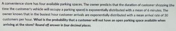 A convenience store has four available parking spaces. The owner predicts that the duration of customer shopping (the
time the customer's vehicle will occupy a parking space) is exponentially distributed with a mean of 6 minutes. The
owner knows that in the busiest hour customer arrivals are exponentially distributed with a mean arrival rate of 30
customers per hour. What is the probability that a customer will not have an open parking space available when
arriving at the store? Round off answer in four decimal places.