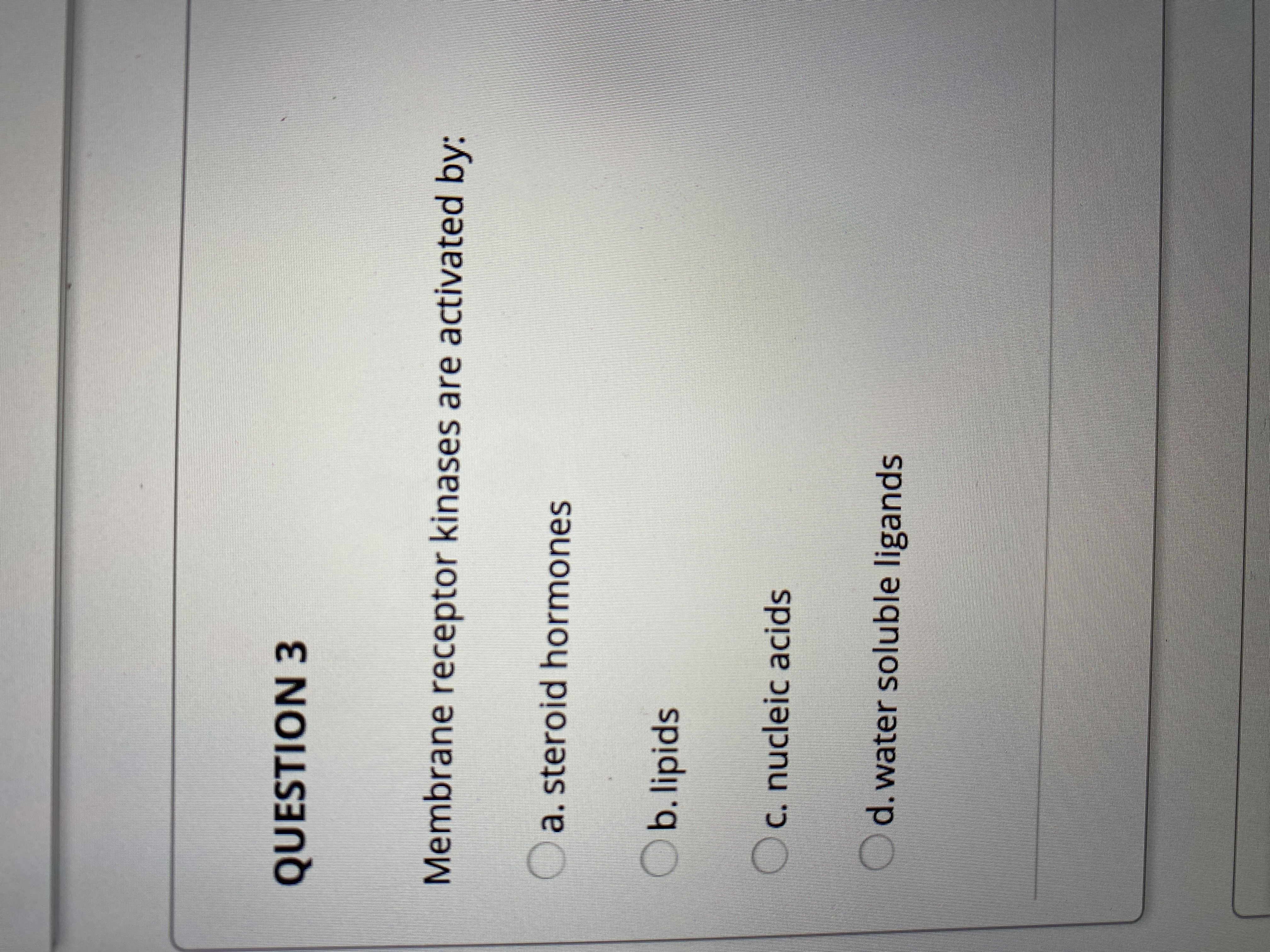 **Question 3**

Membrane receptor kinases are activated by:

- a. steroid hormones
- b. lipids
- c. nucleic acids
- d. water soluble ligands