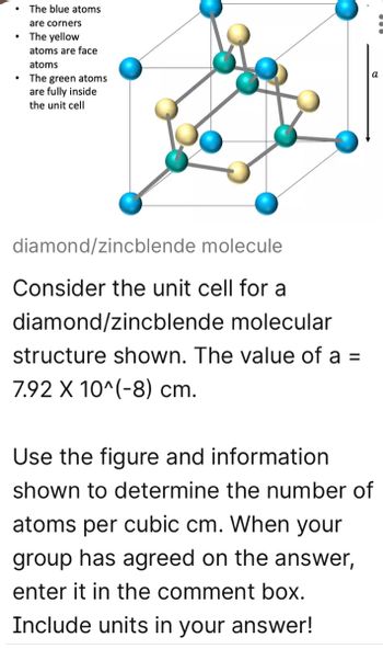 The blue atoms
are corners
• The yellow
atoms are face
atoms
The green atoms
are fully inside
the unit cell
diamond/zincblende molecule
Consider the unit cell for a
diamond/zincblende molecular
structure shown. The value of a =
7.92 X 10^(-8) cm.
a
Use the figure and information
shown to determine the number of
atoms per cubic cm. When your
group has agreed on the answer,
enter it in the comment box.
Include units in your answer!