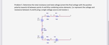 Problem 5. Determine the total resistance and total voltage (orient the final voltage with the positive
polarity towards A) between points A and B by combining series elements. (i.e represent the voltage and
resistance between A and B using a single voltage source and resistor.)
V1
5 V
V2
2 V
i~ lit
2
R3
1000
1
R2
250
R4
M
150
1
2
2
R1
WW
100
V3
Allt
3 V
1
A