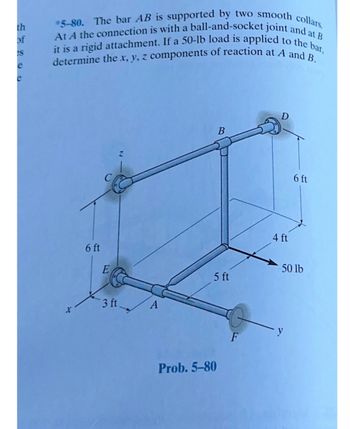 th
of
es
e
At A the connection is with a ball-and-socket joint and at B
*5-80. The bar AB is supported by two smooth collars.
it is a rigid attachment. If a 50-lb load is applied to the bar,
determine the x, y, z components of reaction at A and B.
X
6 ft
3 ft
A
B
5 ft
Prob. 5-80
F
D
4 ft
6 ft
50 lb
- y