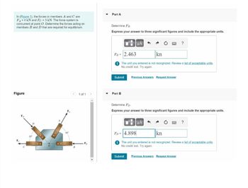In (Figure 1), the forces in members A and Care
FA=4 kN and Fc = 3 kN. The force system is
concurrent at point O. Determine the forces acting on
members B and D that are required for equilibrium.
Figure
60
< 1 of 1 >
B
F₂
Part A
Determine FB.
Express your answer to three significant figures and include the appropriate units.
Submit
μÀ 1
FB= 2.463
kn
The unit you entered is not recognized. Review a list of acceptable units.
No credit lost. Try again.
Part B
Previous Answers Request Answer
?
Determine Fp.
Express your answer to three significant figures and include the appropriate units.
μÀ
Submit Previous Answers Request Answer
?
FD= 4.898
kn
The unit you entered is not recognized. Review a list of acceptable units.
No credit lost. Try again.