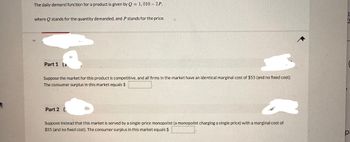 The daily demand function for a product is given by Q = 1,010-2P,
where stands for the quantity demanded, and P stands for the price.
Part 1
Suppose the market for this product is competitive, and all firms in the market have an identical marginal cost of $55 (and no fixed cost).
The consumer surplus in this market equals $
Part 2 (
Suppose instead that this market is served by a single-price monopolist (a monopolist charging a single price) with a marginal cost of
$55 (and no fixed cost). The consumer surplus in this market equals $
p