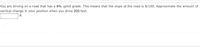 You are driving on a road that has a 8% uphill grade. This means that the slope of the road is 8/100. Approximate the amount of
vertical change in your position when you drive 200 feet.
|ft
