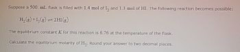 Suppose a 500 mL. flask is filled with 1.4 mol of 1₂ and 1.3 mol of HI. The following reaction becomes possible:
H₂(g) +1₂(g) → 2H1 (g)
The equilibrium constant X for this reaction is 6.76 at the temperature of the flask.
Calculate the equilibrium molarity of H₂. Round your answer to two decimal places.