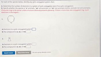 For each of the species below, identify any cyclic conjugated system, then:
A. Determine the number of electrons in a system of cyclic conjugation (zero if no cyclic conjugation).
B. Specify whether the species is "a"-aromatic, "aa-anti-aromatic, or "na"-non-aromatic (neither aromatic nor anti-aromatic).
(Presume rings to be planar unless structure obviously prevents planarity. If there is more than one conjugated ring, count
electrons in the largest.)
A.Electrons in a cyclic conjugated system.
B.The compound is (a, aa, or na)
2.
A.Electrons in a cyclic conjugated system.
B.The compound is (a, aa, or na)
Submit Answer
Retry Entire Group
No more group attempts remain