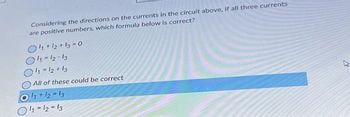 Considering the directions on the currents in the circuit above, if all three currents
are positive numbers, which formula below is correct?
11+12+13-0
011-12-13
O11-12 +13
All of these could be correct
11 + 12 = 13
11 12 13