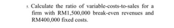 5. Calculate the ratio of variable-costs-to-sales for a
firm with RM1,500,000 break-even revenues and
RM400,000 fixed costs.