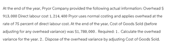 At the end of the year, Pryor Company provided the following actual information: Overhead S
913,000 Direct labour cost 1, 214, 400 Pryor uses normal costing and applies overhead at the
rate of 75 percent of direct labour cost. At the end of the year, Cost of Goods Sold (before
adjusting for any overhead variance) was $1,780,000. Required: 1. Calculate the overhead
variance for the year. 2. Dispose of the overhead variance by adjusting Cost of Goods Sold.