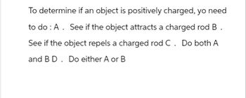 To determine if an object is positively charged, yo need
to do: A. See if the object attracts a charged rod B.
See if the object repels a charged rod C. Do both A
and B D. Do either A or B