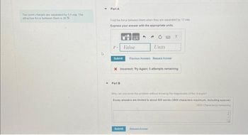 Two point charges are separated by 56 cm The
attractive force between them is 30 N
Part A
Find the force between them when they are separated by 12 cm
Express your answer with the appropriate units.
Value
Part B
→
Submit Previous Answers Request Answer
Units
x Incorrect: Try Again; 5 attempts remaining
Submit RequestA
?
Why can you solve this problem without knowing the magnitudes of the charges?
Essay answers are limited to about 500 words (3800 characters maximum, including spaces)
3800 Characteris) remaining