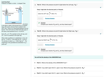 Learning Goal:
Pressure vs Depth in a fluid -- U-shaped Tube
capped F₁
h₁ A
Unknown
fluid
capped F₂
h₂
water
B ca
As shown
in the figure, water is first poured into a U-shaped
tube, then some unknown fluid is added to the
LEFT arm. There is no intermixing between the two
liquids. Then both ends are fitted with tight caps of
the same cross-sectional area = 0.018 m².
2
Force F₁ = 9.1 N is exerted on the Left cap, and
F₂ = 6.8 N is exerted on the right cap.
When static equillibrium is established, in the Left
arm h₁ = 0.40 m. In the right arm h₂ = 0.24 m.
The density of water is p = 1000.0 kg/m³. The
magnitude of the gravitational acceleration is g =
9.80 m/s²
Part A - What is the pressure at point A (right below the Left cap), PA ?
▶
Keep 1 digit after the decimal point, in Pascals.
below the LEFT cap
Submit
=
505.6 Pa
Previous Answers
Correct
Compare your results of PB and P A₂ are they indeed equal?
Part B - What is the pressure at point B (right below the Right cap), PB?
Keep 1 digit after the decimal point, in Pascals.
below the RIGHT cap
PB
=
377.8 Pa
Submit Previous Answers
Correct
Compare your results of PB and P
A₂
are they indeed equal?
You will find the density of the UNKNOWN fluid.
Part C - What is the density of the UNKNOWN Fluid ?
Part D - If you didn't open Hint C1, open it now. What is the pressure at point D, PD?
Part E - If you didn't open Hint C1, open it now. What is the pressure at point C, Pc ?