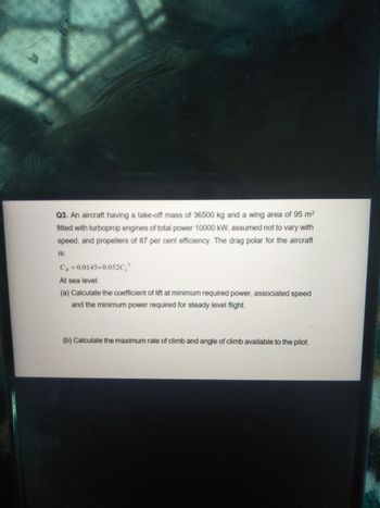 Q3. An aircraft having a take-off mass of 36500 kg and a wing area of 95 m²
fitted with turboprop engines of total power 10000 kW, assumed not to vary with
speed, and propellers of 87 per cent efficiency. The drag polar for the aircraft
is:
C₂-0.0145+0.052C₂²
At sea level:
(a) Calculate the coefficient of lift at minimum required power, associated speed
and the minimum power required for steady level flight.
(b) Calculate the maximum rate of climb and angle of climb available to the pilot.