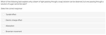 Which of the following best explains why a beam of light passing through a soap solution can be observed, but one passing through a
solution of sugar cannot be seen?
Select the correct response:
Tyndall effect
Electric charge effect
Adsorption
Brownian movement