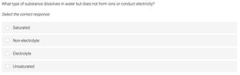 What type of substance dissolves in water but does not form ions or conduct electricity?
Select the correct response:
Saturated
O Non-electrolyte
O Electrolyte
Unsaturated