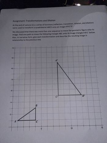 Assignment: Transformations and Dilation
At the end of Lecture 6.3, a series of functions (reflection, translation, rotation, and dilation)
were used to transform a quadrilateral ABCD onto an image A'B'C'D'.
We discussed that there was more than one sequence to move the geometric figure onto its
image. Find one path to move the following triangle ABC onto its image triangle A'B'C' below.
Also, in narrative form, give each transformation and describe the resulting image in
relationship to the previous one.
14+
12-
10
8-
-6-
B
C
A'
C
10
B'