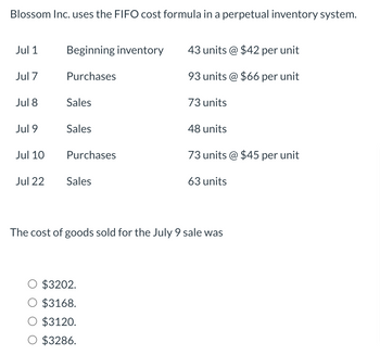 Blossom Inc. uses the FIFO cost formula in a perpetual inventory system.
Jul 1
Jul 7
Jul 8
Jul 9
Jul 10
Jul 22
Beginning inventory
Purchases
Sales
Sales
Purchases
Sales
43 units @ $42 per unit
93 units @ $66 per unit
$3202.
$3168.
$3120.
$3286.
73 units
48 units
73 units @ $45 per unit
63 units
The cost of goods sold for the July 9 sale was